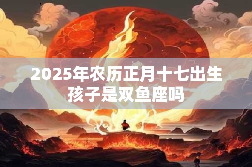 2025年农历正月十七出生孩子是双鱼座吗