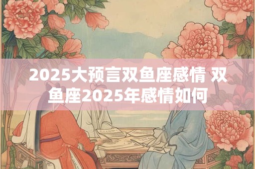 2025大预言双鱼座感情 双鱼座2025年感情如何
