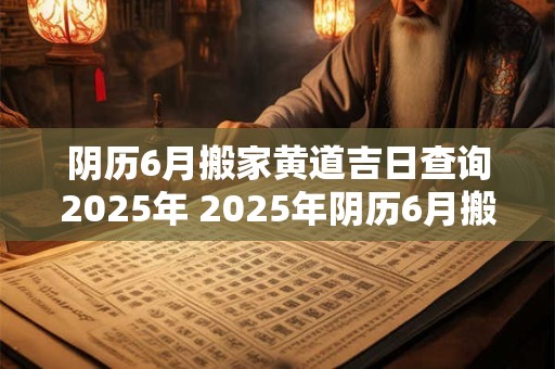 阴历6月搬家黄道吉日查询2025年 2025年阴历6月搬家黄道吉日查询