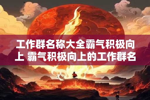 工作群名称大全霸气积极向上 霸气积极向上的工作群名称有哪些