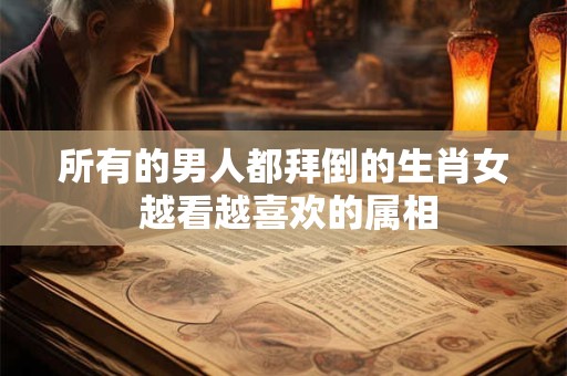 所有的男人都拜倒的生肖女 越看越喜欢的属相