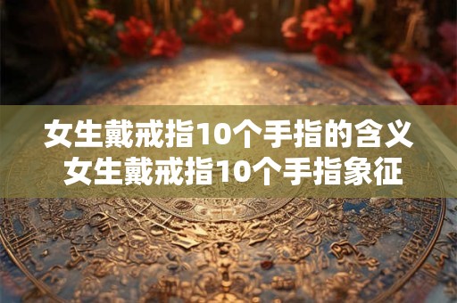 女生戴戒指10个手指的含义 女生戴戒指10个手指象征着什么