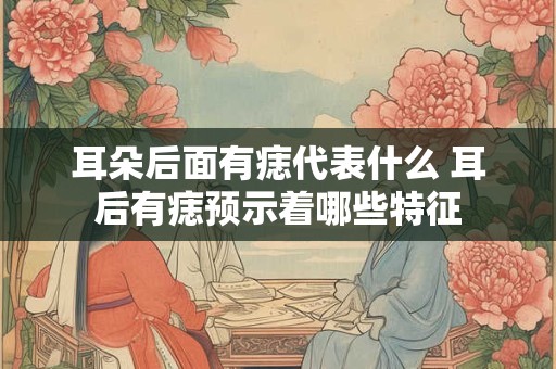 耳朵后面有痣代表什么 耳后有痣预示着哪些特征
