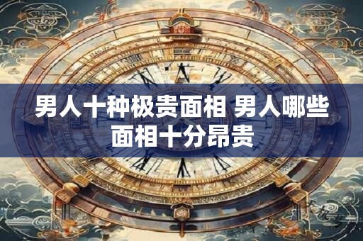 男人十种极贵面相 男人哪些面相十分昂贵