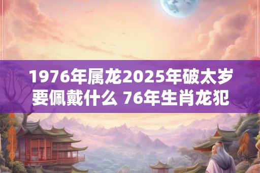 1976年属龙2025年破太岁要佩戴什么 76年生肖龙犯太岁怎么化解