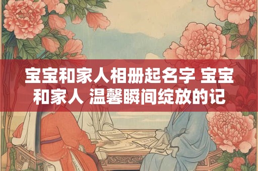 宝宝和家人相册起名字 宝宝和家人 温馨瞬间绽放的记忆