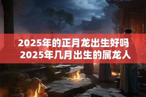 2025年的正月龙出生好吗  2025年几月出生的属龙人最好