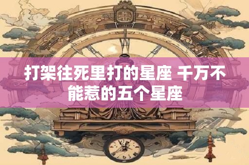 打架往死里打的星座 千万不能惹的五个星座