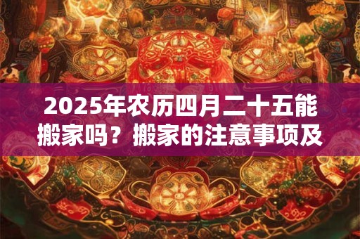 2025年农历四月二十五能搬家吗？搬家的注意事项及讲究