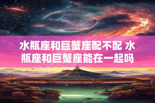 水瓶座和巨蟹座配不配 水瓶座和巨蟹座能在一起吗