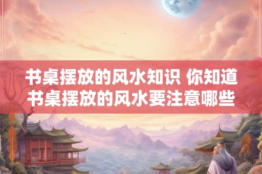 书桌摆放的风水知识 你知道书桌摆放的风水要注意哪些吗