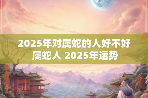 2025年对属蛇的人好不好 属蛇人 2025年运势