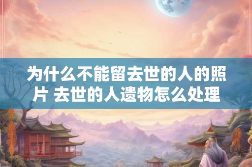 为什么不能留去世的人的照片 去世的人遗物怎么处理
