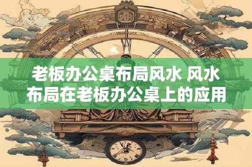 老板办公桌布局风水 风水布局在老板办公桌上的应用