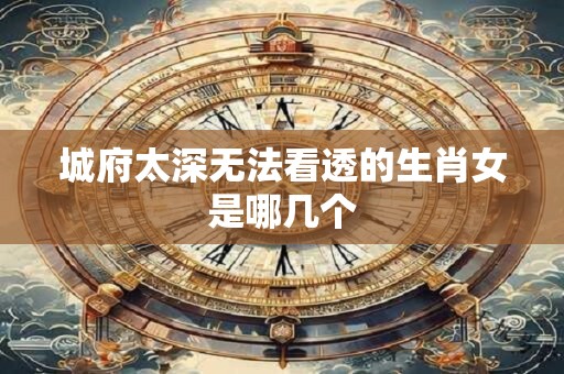 城府太深无法看透的生肖女是哪几个