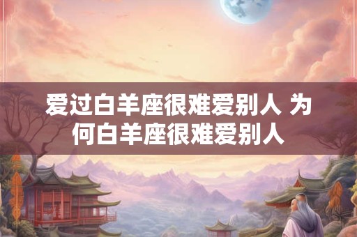 爱过白羊座很难爱别人 为何白羊座很难爱别人 爱过白羊座很难爱别人 为何白羊座很难爱别人