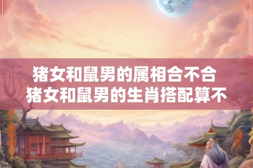 猪女和鼠男的属相合不合 猪女和鼠男的生肖搭配算不算和谐 猪女和鼠男的属相合不合 猪女和鼠男的生肖搭配算不算和谐