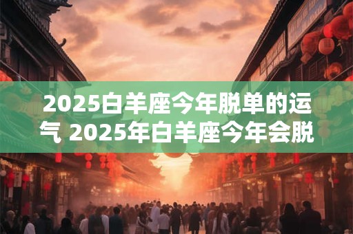 2025白羊座今年脱单的运气 2025年白羊座今年会脱单吗