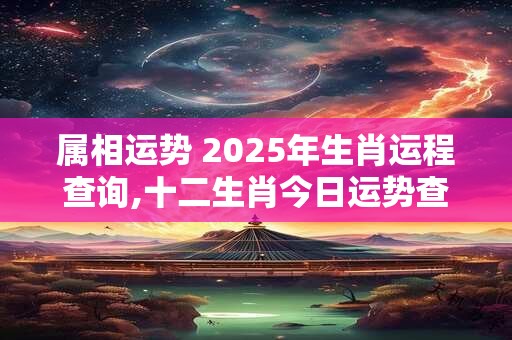 属相运势 2025年生肖运程查询,十二生肖今日运势查询