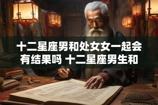 十二星座男和处女女一起会有结果吗 十二星座男生和处女座女生配吗