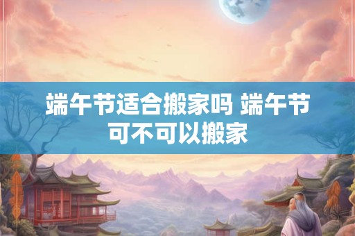 端午节适合搬家吗 端午节可不可以搬家