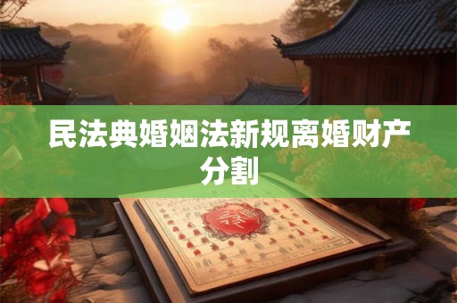 民法典婚姻法新规离婚财产分割 民法典婚姻法新规离婚财产分割