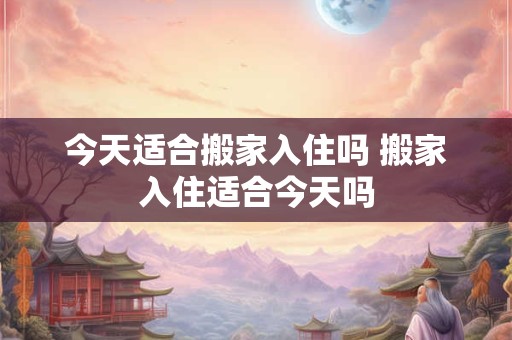 今天适合搬家入住吗 搬家入住适合今天吗