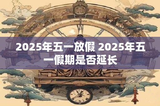 详细阅读:2025年五一放假 2025年五一假期是否延长 2025年五一放假 2025年五一假期是否延长