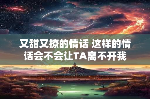 又甜又撩的情话 这样的情话会不会让TA离不开我