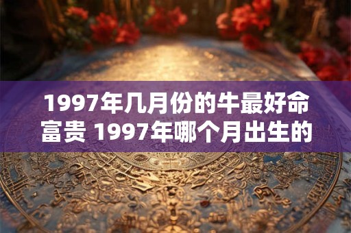 1997年几月份的牛最好命富贵 1997年哪个月出生的牛最富贵 1997年几月份的牛最好命富贵 1997年哪个月出生的牛最富贵