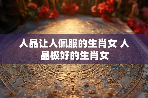 人品让人佩服的生肖女 人品极好的生肖女