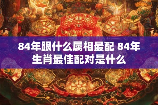 84年跟什么属相最配 84年生肖最佳配对是什么 84年跟什么属相最配 84年生肖最佳配对是什么