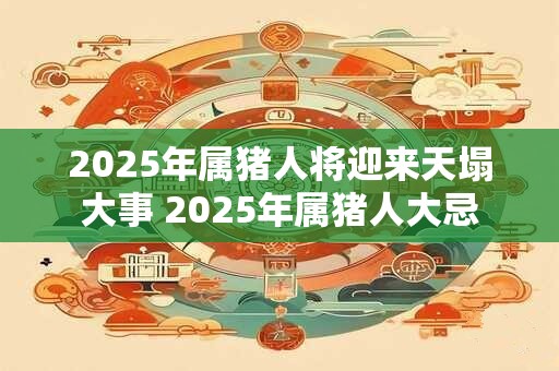 2025年属猪人将迎来天塌大事 2025年属猪人大忌