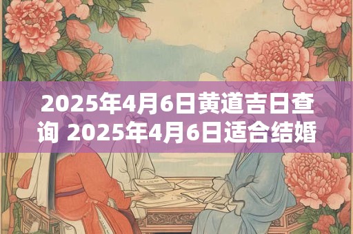 2025年4月6日黄道吉日查询 2025年4月6日适合结婚吗