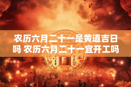 农历六月二十一是黄道吉日吗 农历六月二十一宜开工吗