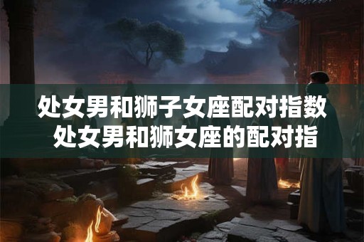 处女男和狮子女座配对指数 处女男和狮女座的配对指数如何