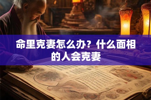 命里克妻怎么办？什么面相的人会克妻