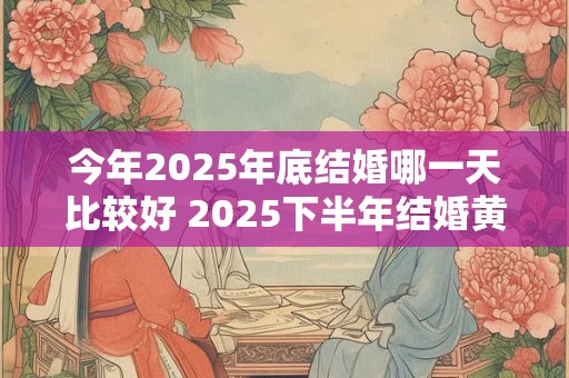 今年2025年底结婚哪一天比较好 2025下半年结婚黄道吉日一览表