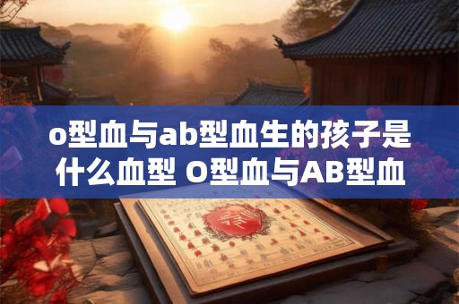 o型血与ab型血生的孩子是什么血型 O型血与AB型血生孩子会是什么血型 o型血与ab型血生的孩子是什么血型 O型血与AB型血生孩子会是什么血型