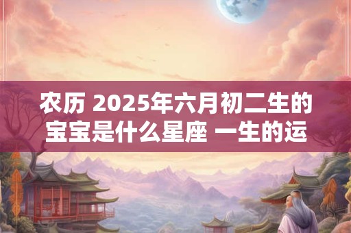 农历 2025年六月初二生的宝宝是什么星座 一生的运势如何