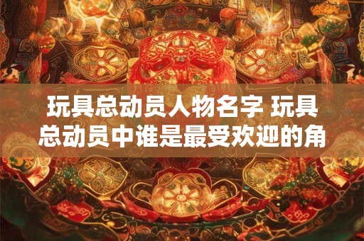 玩具总动员人物名字 玩具总动员中谁是最受欢迎的角色 玩具总动员人物名字 玩具总动员中谁是最受欢迎的角色