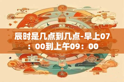 辰时是几点到几点-早上07:00到上午09:00 辰时是几点到几点-早上07:00到上午09:00