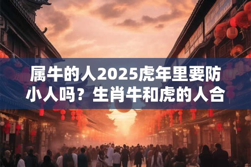 属牛的人2025虎年里要防小人吗?生肖牛和虎的人合不合 属牛的人2025虎年里要防小人吗?生肖牛和虎的人合不合