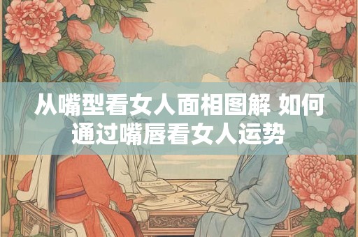 从嘴型看女人面相图解 如何通过嘴唇看女人运势