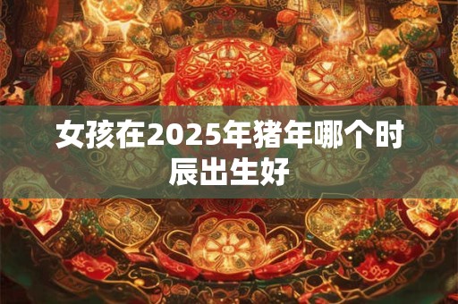 女孩在2025年猪年哪个时辰出生好