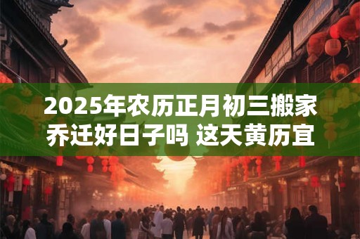 2025年农历正月初三搬家乔迁好日子吗 这天黄历宜忌查询