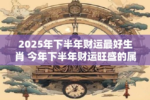 2026年下半年财运最好生肖 今年下半年财运旺盛的属相