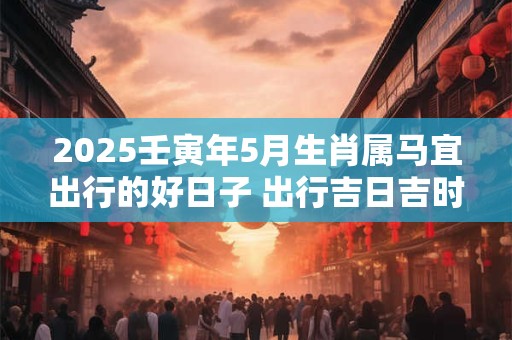 2025壬寅年5月生肖属马宜出行的好日子 出行吉日吉时精选吗
