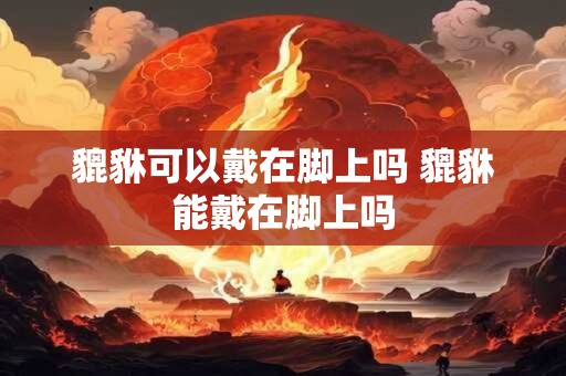 貔貅可以戴在脚上吗 貔貅能戴在脚上吗