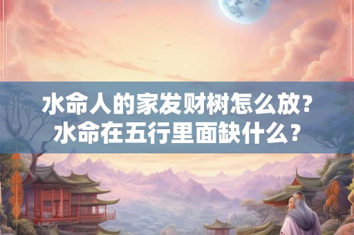 水命人的家发财树怎么放？水命在五行里面缺什么？